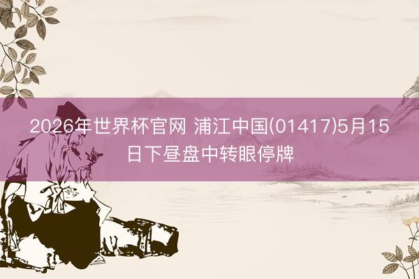 2026年世界杯官网 浦江中国(01417)5月15日下昼盘中转眼停牌