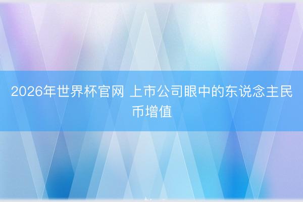 2026年世界杯官网 上市公司眼中的东说念主民币增值