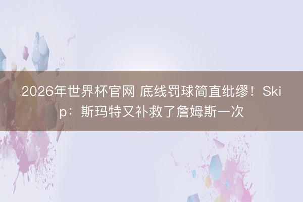 2026年世界杯官网 底线罚球简直纰缪！Skip：斯玛特又补救了詹姆斯一次