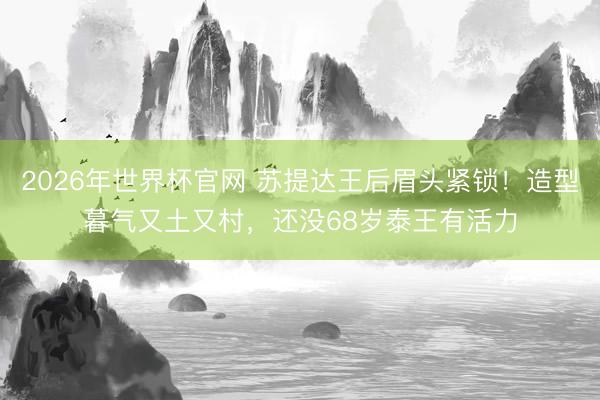 2026年世界杯官网 苏提达王后眉头紧锁！造型暮气又土又村，还没68岁泰王有活力