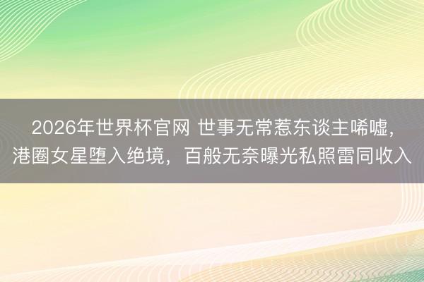 2026年世界杯官网 世事无常惹东谈主唏嘘，港圈女星堕入绝境，百般无奈曝光私照雷同收入