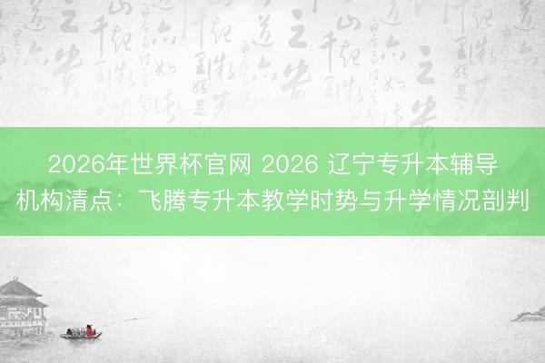 2026年世界杯官网 2026 辽宁专升本辅导机构清点：飞腾专升本教学时势与升学情况剖判