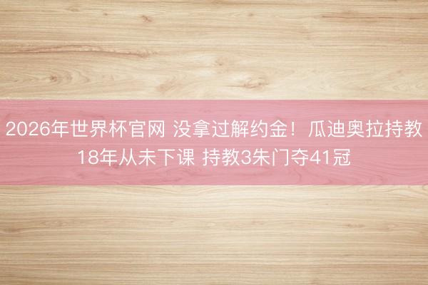 2026年世界杯官网 没拿过解约金！瓜迪奥拉持教18年从未下课 持教3朱门夺41冠