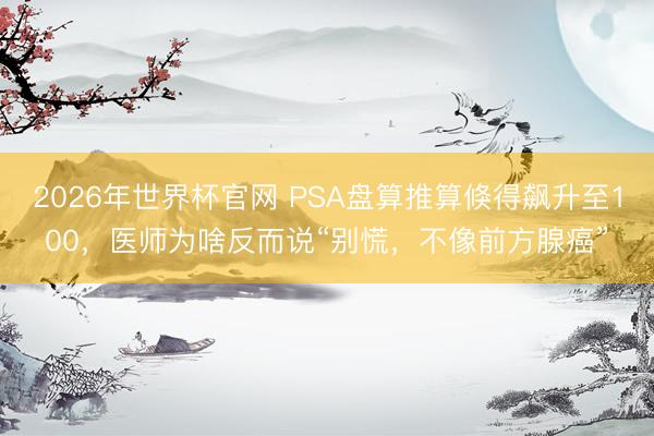 2026年世界杯官网 PSA盘算推算倏得飙升至100，医师为啥反而说“别慌，不像前方腺癌”
