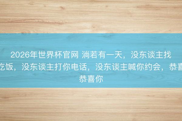 2026年世界杯官网 淌若有一天，没东谈主找你吃饭，没东谈主打你电话，没东谈主喊你约会，恭喜你
