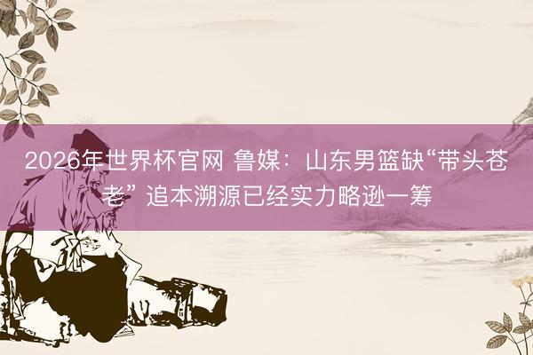 2026年世界杯官网 鲁媒：山东男篮缺“带头苍老” 追本溯源已经实力略逊一筹