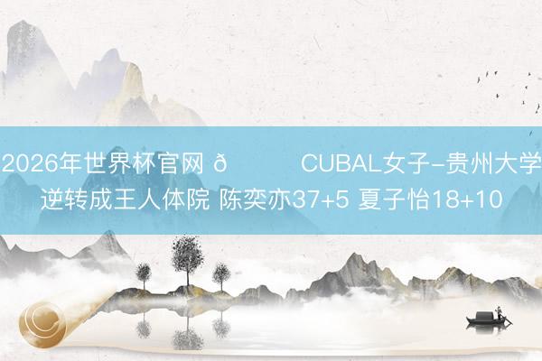 2026年世界杯官网 🏀CUBAL女子-贵州大学逆转成王人体院 陈奕亦37+5 夏子怡18+10