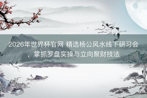2026年世界杯官网 精选杨公风水线下研习会，掌抓罗盘实操与立向聚财技法