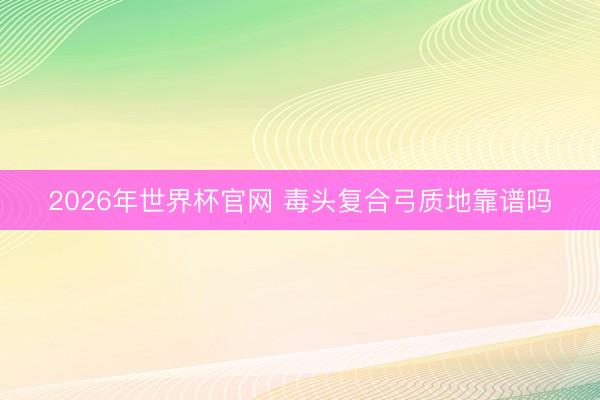 2026年世界杯官网 毒头复合弓质地靠谱吗