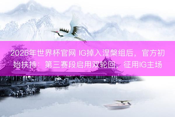 2026年世界杯官网 IG掉入涅槃组后，官方初始扶持：第三赛段启用双轮回，征用IG主场