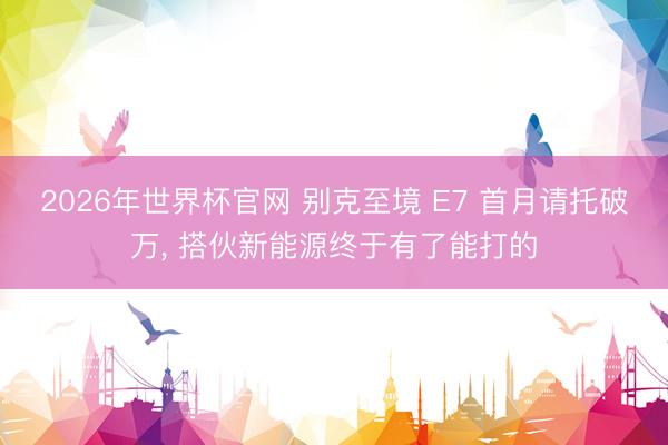 2026年世界杯官网 别克至境 E7 首月请托破万， 搭伙新能源终于有了能打的