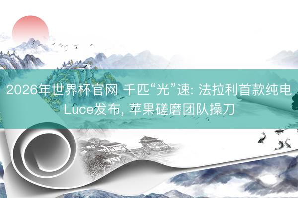 2026年世界杯官网 千匹“光”速: 法拉利首款纯电Luce发布， 苹果磋磨团队操刀