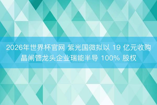 2026年世界杯官网 紫光国微拟以 19 亿元收购晶闸管龙头企业瑞能半导 100% 股权