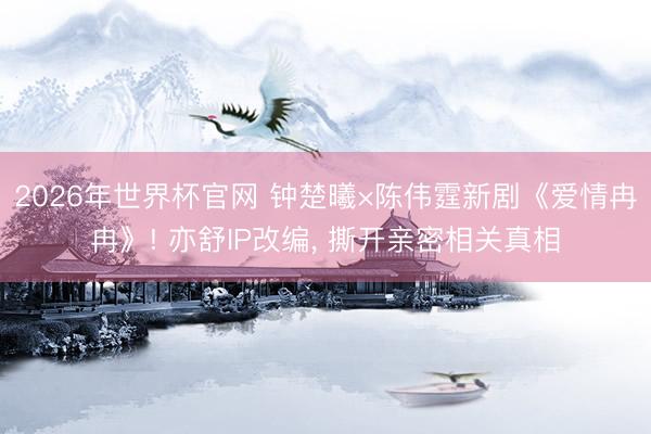 2026年世界杯官网 钟楚曦×陈伟霆新剧《爱情冉冉》! 亦舒IP改编， 撕开亲密相关真相