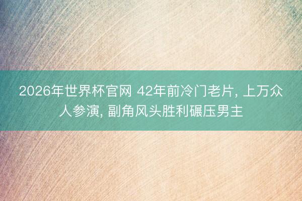 2026年世界杯官网 42年前冷门老片， 上万众人参演， 副角风头胜利碾压男主