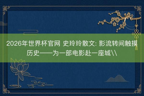 2026年世界杯官网 史玲玲散文: 影流转间触摸历史——为一部电影赴一座城\