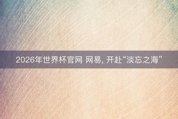 2026年世界杯官网 网易， 开赴“淡忘之海”