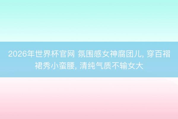 2026年世界杯官网 氛围感女神腐团儿， 穿百褶裙秀小蛮腰， 清纯气质不输女大