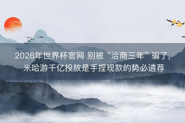 2026年世界杯官网 别被 “洽商三年” 骗了， 米哈游千亿投放是手捏现款的势必遴荐