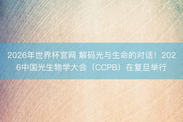 2026年世界杯官网 解码光与生命的对话！2026中国光生物学大会（CCPB）在复旦举行