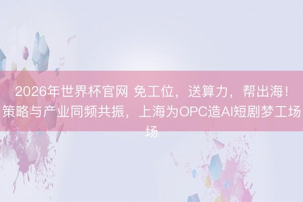 2026年世界杯官网 免工位,送算力,帮出海!策略与产业同频共振,上海为OPC造AI短剧梦工场