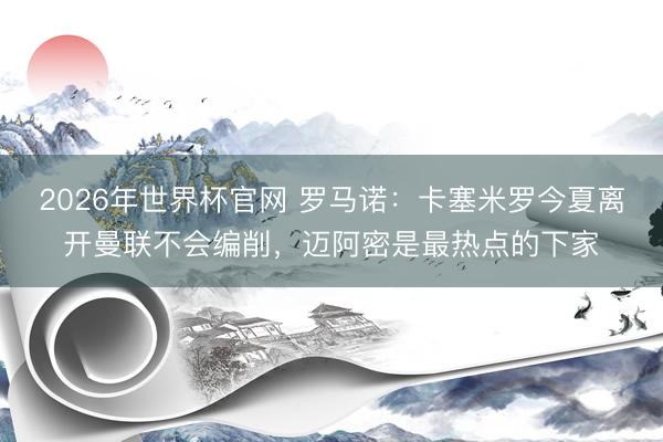2026年世界杯官网 罗马诺：卡塞米罗今夏离开曼联不会编削，迈阿密是最热点的下家