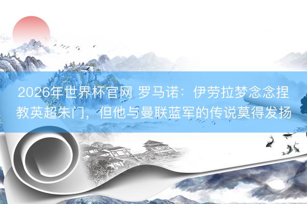 2026年世界杯官网 罗马诺：伊劳拉梦念念捏教英超朱门，但他与曼联蓝军的传说莫得发扬