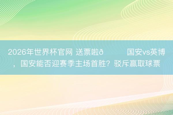 2026年世界杯官网 送票啦🎁国安vs英博,国安能否迎赛季主场首胜?驳斥赢取球票