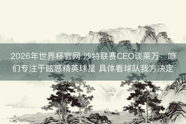 2026年世界杯官网 沙特联赛CEO谈莱万：咱们专注于眩惑精英球星 具体看球队我方决定