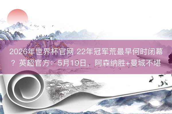 2026年世界杯官网 22年冠军荒最早何时闭幕？英超官方：5月19日，阿森纳胜+曼城不堪