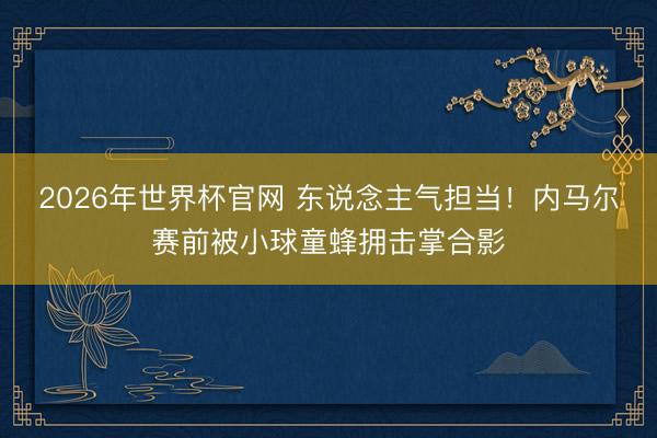 2026年世界杯官网 东说念主气担当！内马尔赛前被小球童蜂拥击掌合影