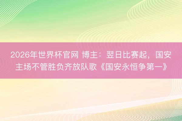 2026年世界杯官网 博主：翌日比赛起，国安主场不管胜负齐放队歌《国安永恒争第一》