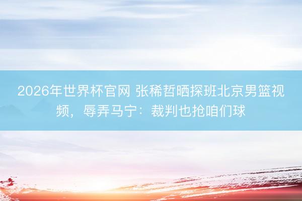 2026年世界杯官网 张稀哲晒探班北京男篮视频，辱弄马宁：裁判也抢咱们球