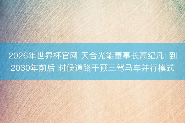 2026年世界杯官网 天合光能董事长高纪凡: 到2030年前后 时候道路干预三驾马车并行模式