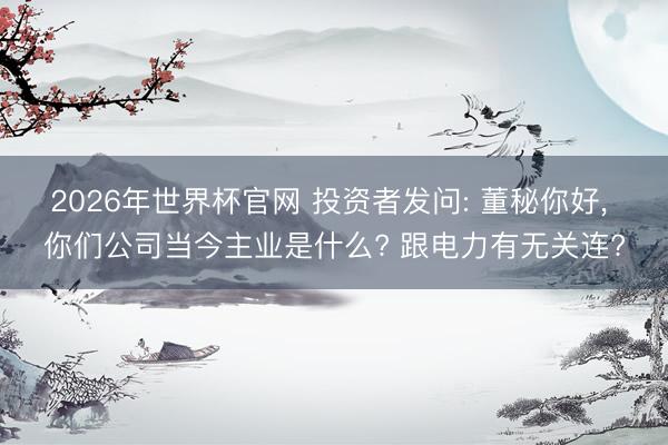 2026年世界杯官网 投资者发问: 董秘你好， 你们公司当今主业是什么? 跟电力有无关连?