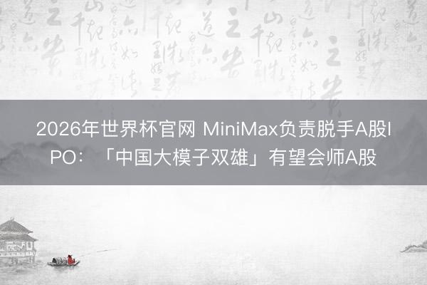 2026年世界杯官网 MiniMax负责脱手A股IPO：「中国大模子双雄」有望会师A股