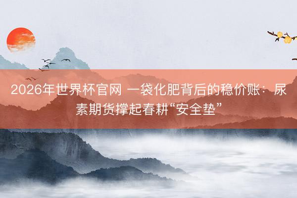 2026年世界杯官网 一袋化肥背后的稳价账：尿素期货撑起春耕“安全垫”
