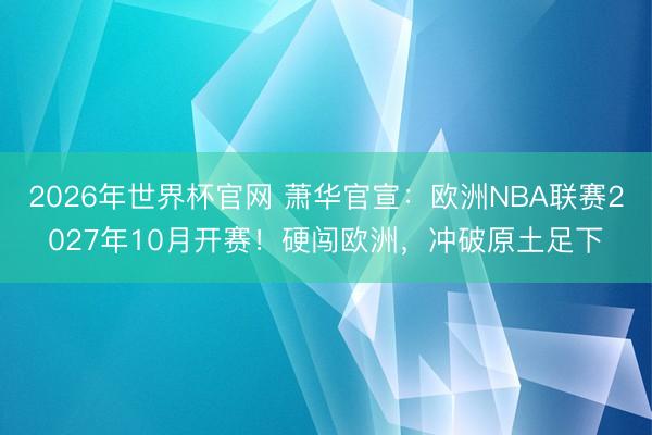 2026年世界杯官网 萧华官宣：欧洲NBA联赛2027年10月开赛！硬闯欧洲，冲破原土足下