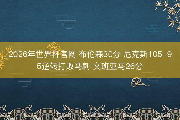 2026年世界杯官网 布伦森30分 尼克斯105-95逆转打败马刺 文班亚马26分