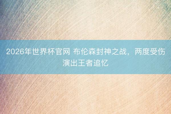 2026年世界杯官网 布伦森封神之战，两度受伤演出王者追忆