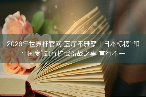 2026年世界杯官网 蓝厅不雅察丨日本标榜“和平国度”却行扩武备战之事 言行不一