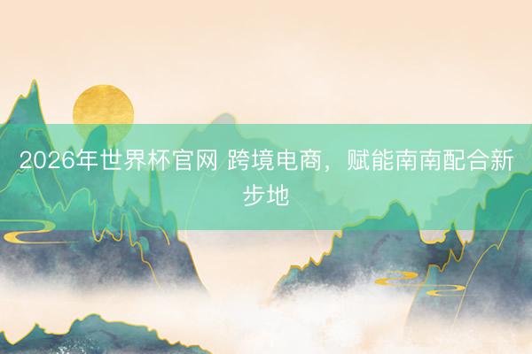 2026年世界杯官网 跨境电商，赋能南南配合新步地