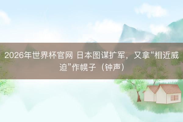 2026年世界杯官网 日本图谋扩军，又拿“相近威迫”作幌子（钟声）