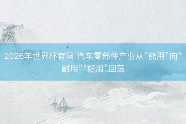2026年世界杯官网 汽车零部件产业从“能用”向“耐用”“好用”回荡