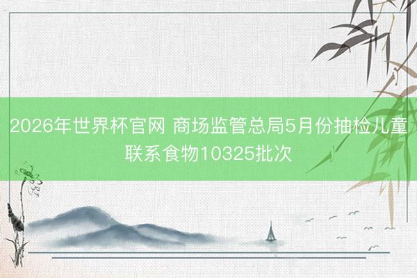 2026年世界杯官网 商场监管总局5月份抽检儿童联系食物10325批次
