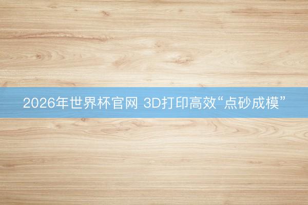2026年世界杯官网 3D打印高效“点砂成模”