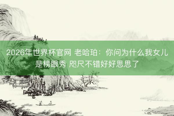 2026年世界杯官网 老哈珀:你问为什么我女儿是榜眼秀 咫尺不错好好思思了
