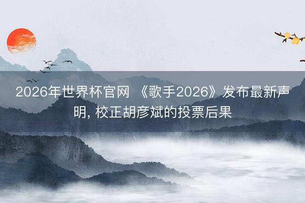 2026年世界杯官网 《歌手2026》发布最新声明， 校正胡彦斌的投票后果