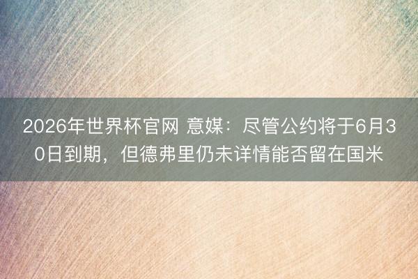 2026年世界杯官网 意媒:尽管公约将于6月30日到期,但德弗里仍未详情能否留在国米