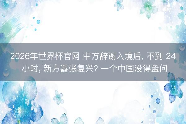 2026年世界杯官网 中方辞谢入境后, 不到 24 小时, 新方嚣张复兴? 一个中国没得盘问